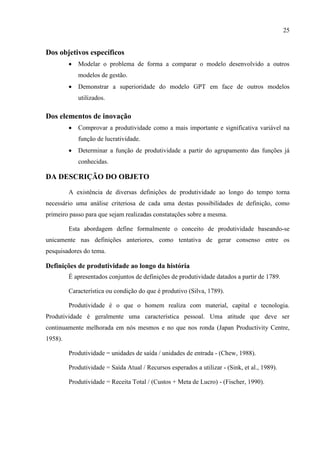 25
Dos objetivos específicos
 Modelar o problema de forma a comparar o modelo desenvolvido a outros
modelos de gestão.
 Demonstrar a superioridade do modelo GPT em face de outros modelos
utilizados.
Dos elementos de inovação
 Comprovar a produtividade como a mais importante e significativa variável na
função de lucratividade.
 Determinar a função de produtividade a partir do agrupamento das funções já
conhecidas.
DA DESCRIÇÃO DO OBJETO
A existência de diversas definições de produtividade ao longo do tempo torna
necessário uma análise criteriosa de cada uma destas possibilidades de definição, como
primeiro passo para que sejam realizadas constatações sobre a mesma.
Esta abordagem define formalmente o conceito de produtividade baseando-se
unicamente nas definições anteriores, como tentativa de gerar consenso entre os
pesquisadores do tema.
Definições de produtividade ao longo da história
É apresentados conjuntos de definições de produtividade datados a partir de 1789.
Característica ou condição do que é produtivo (Silva, 1789).
Produtividade é o que o homem realiza com material, capital e tecnologia.
Produtividade é geralmente uma característica pessoal. Uma atitude que deve ser
continuamente melhorada em nós mesmos e no que nos ronda (Japan Productivity Centre,
1958).
Produtividade = unidades de saída / unidades de entrada - (Chew, 1988).
Produtividade = Saída Atual / Recursos esperados a utilizar - (Sink, et al., 1989).
Produtividade = Receita Total / (Custos + Meta de Lucro) - (Fischer, 1990).
 