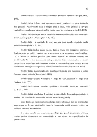 26
Produtividade = Valor adicional / Entrada de Fatores de Produção - (Aspèn, et al.,
1991).
Produtividade é definida como a razão entre o que é produzido e o que é necessário
para produzir. Produtividade mede a relação entre a saída, como produtos e serviços
produzidos, e entradas, que incluem trabalho, capital, materiais e outros recursos (Hill, 1993).
Produtividade (saída por hora de trabalho) é o fator central que determina a qualidade
de vida de uma população (Christopher, et al., 1993).
Produtividade = a qualidade de gerar algo que traga grandes resultados renda
abundantemente (Koss, et al., 1993).
Produtividade significa quanto ou quão bens se produz com os recursos utilizados.
Produz-se mais, ou melhor, produto com os mesmos recursos, aumenta-se a produtividade.
Ou se produz os mesmos produtos com menos recursos, há também aumento em
produtividade. Por recursos entendem-se quaisquer recursos físico ou humano, i.e., as pessoas
que produzem os produtos ou fornecem os serviços, e os materiais com os quais as pessoas
trabalham na fabricação destes produtos ou fornecimento destes serviços (Bernolak, 1997).
Produtividade é a comparação entre as entradas físicas de uma indústria e as saídas
físicas da mesma indústria (Kaplan, et al., 1988).
Produtividade = eficácia * eficiência = Tempo de Valor Adicionado / Tempo Total
(Jackson, et al., 1999).
Produtividade = (saída / entrada) * qualidade = eficiência * utilização * qualidade
(Al-Darrab, 2000).
Produtividade é a habilidade de satisfazer as necessidades do mercado por produtos e
serviços com o mínimo de consumo dos recursos totais (Moseng, et al.).
Estas definições representam importantes marcos utilizados para as constatações
apresentadas no decorrer do trabalho, tanto de importância histórica quanto prática, na
definição formal de produtividade.
O presente trabalho trata-se de uma metodologia que, quando corretamente aplicada,
permite ganhos consistentes em produtividade, e não apenas das especificidades da
produtividade.
 