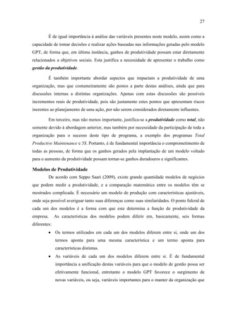 27
É de igual importância à análise das variáveis presentes neste modelo, assim como a
capacidade de tomar decisões e realizar ações baseadas nas informações geradas pelo modelo
GPT, de forma que, em última instância, ganhos de produtividade possam estar diretamente
relacionados a objetivos sociais. Esta justifica a necessidade de apresentar o trabalho como
gestão da produtividade.
É também importante abordar aspectos que impactam a produtividade de uma
organização, mas que costumeiramente são postos a parte destas análises, ainda que para
discussões internas a distintas organizações. Apenas com estas discussões são possíveis
incrementos reais de produtividade, pois são justamente estes pontos que apresentam riscos
inerentes ao planejamento de uma ação, por não serem considerados diretamente influentes.
Em terceiro, mas não menos importante, justifica-se a produtividade como total, não
somente devido à abordagem anterior, mas também por necessidade da participação de toda a
organização para o sucesso deste tipo de programa, a exemplo dos programas Total
Productive Maintenance e 5S. Portanto, é de fundamental importância o comprometimento de
todas as pessoas, de forma que os ganhos gerados pela implantação de um modelo voltado
para o aumento da produtividade possam tornar-se ganhos duradouros e significantes.
Modelos de Produtividade
De acordo com Seppo Saari (2009), existe grande quantidade modelos de negócios
que podem medir a produtividade, e a comparação matemática entre os modelos têm se
mostrados complicada. É necessário um modelo de produção com características ajustáveis,
onde seja possível averiguar tanto suas diferenças como suas similaridades. O ponto fulcral de
cada um dos modelos é a forma com que este determina a função de produtividade da
empresa. As características dos modelos podem diferir em, basicamente, seis formas
diferentes:
 Os termos utilizados em cada um dos modelos diferem entre si, onde um dos
termos aponta para uma mesma característica e um termo aponta para
características distintas.
 As variáveis de cada um dos modelos diferem entre si. É de fundamental
importância a unificação destas variáveis para que o modelo de gestão possa ser
efetivamente funcional, entretanto o modelo GPT favorece o surgimento de
novas variáveis, ou seja, variáveis importantes para o manter da organização que
 
