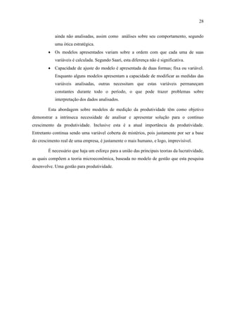 28
ainda não analisadas, assim como análises sobre seu comportamento, segundo
uma ótica estratégica.
 Os modelos apresentados variam sobre a ordem com que cada uma de suas
variáveis é calculada. Segundo Saari, esta diferença não é significativa.
 Capacidade de ajuste do modelo é apresentada de duas formas; fixa ou variável.
Enquanto alguns modelos apresentam a capacidade de modificar as medidas das
variáveis analisadas, outras necessitam que estas variáveis permaneçam
constantes durante todo o período, o que pode trazer problemas sobre
interpretação dos dados analisados.
Esta abordagem sobre modelos de medição da produtividade têm como objetivo
demonstrar a intrínseca necessidade de analisar e apresentar solução para o contínuo
crescimento da produtividade. Inclusive esta é a atual importância da produtividade.
Entretanto continua sendo uma variável coberta de mistérios, pois justamente por ser a base
do crescimento real de uma empresa, é justamente o mais humano, e logo, imprevisível.
É necessário que haja um esforço para a união das principais teorias da lucratividade,
as quais compõem a teoria microeconômica, baseada no modelo de gestão que esta pesquisa
desenvolve. Uma gestão para produtividade.
 
