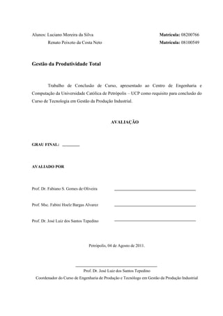 Alunos: Luciano Moreira da Silva Matrícula: 08200766
Renato Peixoto da Costa Neto Matrícula: 08100549
Gestão da Produtividade Total
Trabalho de Conclusão de Curso, apresentado ao Centro de Engenharia e
Computação da Universidade Católica de Petrópolis – UCP como requisito para conclusão do
Curso de Tecnologia em Gestão da Produção Industrial.
AVALIAÇÃO
GRAU FINAL:
AVALIADO POR
Prof. Dr. Fabiano S. Gomes de Oliveira
Prof. Msc. Fabini Hoelz Bargas Alvarez
Prof. Dr. José Luiz dos Santos Tepedino
Petrópolis, 04 de Agosto de 2011.
Prof. Dr. José Luiz dos Santos Tepedino
Coordenador do Curso de Engenharia de Produção e Tecnólogo em Gestão da Produção Industrial
 