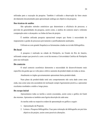 30
utilizadas para a execução da pesquisa. Também é utilizada a observação de fatos atuais
devidamente documentados para apresentação análoga aos objetivos da pesquisa.
Das técnicas de análise
São aplicados métodos estatísticos que determinem a eficiência do processo, a
previsão de generalidades da pesquisa, assim como, a análise do contexto atual e referente
comparação entre o alcançado e as linhas de base do projeto.
É também utilizada pesquisa operacional sempre que frente à necessidade de
mapeamento e gestão de processos previamente e justificadamente analisados.
Utilizam-se com grande frequência as ferramentas citadas na revisão bibliográfica.
Do local
A pesquisa é realizada na cidade de Petrópolis, no Estado do Rio de Janeiro,
utilizando sempre que possível e com o aval da mesma a Universidade Católica de Petrópolis
para sua realização.
Do contexto
O atual contexto econômico demonstra a necessidade de desenvolvimento mais
específico da gestão que se volte para o efetivo aumento da produtividade em todas as áreas.
Atualmente os órgãos governamentais apresentam baixa produtividade.
Num plano da produtividade total este comportamento não seria dado como uma
onda, mas como uma reta ascendente de inclinação sempre ligeiramente positiva, a apresentar
excelentes resultados a médio e longo prazo.
Do escopo inicial
Apresentamos todas as tarefas a serem executadas, assim como o gráfico de Gantt
das mesmas. Apresenta-se também uma ligeira descrição de cada uma:
As tarefas estão na respectiva ordem de apresentação no gráfico a seguir:
1. Apresentação da Proposta.
2. Leitura e Pesquisa bibliográfica: Fase para reiteração da bibliografia em prol dos
objetivos do projeto, assim como possíveis alterações.
 
