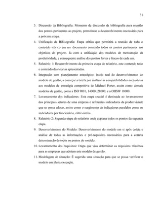 31
3. Discussão da Bibliografia: Momento de discussão da bibliografia para reunião
dos pontos pertinentes ao projeto, permitindo o desenvolvimento necessário para
a próxima etapa.
4. Unificação da Bibliografia: Etapa crítica que permitirá a reunião de todo o
conteúdo teórico em um documento contendo todos os pontos pertinentes aos
objetivos do projeto. Já com a unificação dos modelos de mensuração da
produtividade, e consequente análise dos pontos fortes e fracos de cada um.
5. Relatório 1: Desenvolvimento da primeira etapa do relatório, este contendo todo
o conteúdo das teorias apresentadas.
6. Integração com planejamento estratégico: inicio real do desenvolvimento do
modelo de gestão, a começar a tarefa por analisar as compatibilidades necessárias
aos modelos de estratégia competitiva de Michael Porter, assim como demais
modelos de gestão, como a ISO 9001, 14000; 28000; e a OHSW 18000.
7. Levantamento dos indicadores: Esta etapa crucial é destinada ao levantamento
dos principais setores de uma empresa e referentes indicadores da produtividade
que se possa adotar, assim como o surgimento de indicadores paralelos como os
indicadores por funcionário, entre outros.
8. Relatório 2: Segunda etapa do relatório onde explana todos os pontos da segunda
etapa.
9. Desenvolvimento do Modelo: Desenvolvimento do modelo em si após coleta e
análise de todas as informações e pré-requisitos necessários para a correta
determinação de todos os pontos do modelo.
10. Levantamento dos requisitos: Etapa que visa determinar os requisitos mínimos
para as empresas que adotem este modelo de gestão.
11. Modelagem de situação: É sugerida uma situação para que se possa verificar o
modelo em plena execução.
 