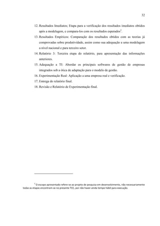 32
12. Resultados Imediatos; Etapa para a verificação dos resultados imediatos obtidos
após a modelagem, e compara-los com os resultados esperados2
.
13. Resultados Empíricos: Comparação dos resultados obtidos com as teorias já
comprovadas sobre produtividade, assim como sua adequação a uma modelagem
a nível nacional e para terceiro setor.
14. Relatório 3: Terceira etapa do relatório, para apresentação das informações
anteriores.
15. Adequação a TI: Abordar os principais softwares de gestão de empresas
integrados sob a ótica de adaptação para o modelo de gestão.
16. Experimentação Real: Aplicação a uma empresa real e verificação.
17. Entrega do relatório final.
18. Revisão e Relatório de Experimentação final.
2
O escopo apresentado refere-se ao projeto de pesquisa em desenvolvimento, não necessariamente
todas as etapas encontram-se no presente TCC, por não haver ainda tempo hábil para execução.
 