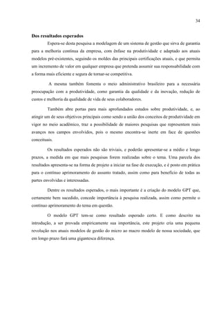 34
Dos resultados esperados
Espera-se desta pesquisa a modelagem de um sistema de gestão que sirva de garantia
para a melhoria contínua da empresa, com ênfase na produtividade e adaptado aos atuais
modelos pré-existentes, seguindo os moldes das principais certificações atuais, e que permita
um incremento de valor em qualquer empresa que pretenda assumir sua responsabilidade com
a forma mais eficiente e segura de tornar-se competitiva.
A mesma também fomenta o meio administrativo brasileiro para a necessária
preocupação com a produtividade, como garantia da qualidade e da inovação, redução de
custos e melhoria da qualidade de vida de seus colaboradores.
Também abre portas para mais aprofundados estudos sobre produtividade, e, ao
atingir um de seus objetivos principais como sendo a união dos conceitos de produtividade em
vigor no meio acadêmico, traz a possibilidade de maiores pesquisas que representem reais
avanços nos campos envolvidos, pois o mesmo encontra-se inerte em face de questões
conceituais.
Os resultados esperados não são triviais, e poderão apresentar-se a médio e longo
prazos, a medida em que mais pesquisas forem realizadas sobre o tema. Uma parcela dos
resultados apresenta-se na forma de projeto a iniciar na fase de execução, e é posto em prática
para o contínuo aprimoramento do assunto tratado, assim como para benefício de todas as
partes envolvidas e interessadas.
Dentre os resultados esperados, o mais importante é a criação do modelo GPT que,
certamente bem sucedido, concede importância à pesquisa realizada, assim como permite o
contínuo aprimoramento do tema em questão.
O modelo GPT tem-se como resultado esperado certo. E como descrito na
introdução, a ser provada empiricamente sua importância, este projeto cria uma pequena
revolução nos atuais modelos de gestão do micro ao macro modelo de nossa sociedade, que
em longo prazo fará uma gigantesca diferença.
 