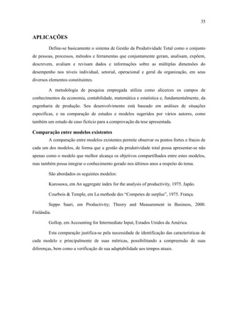 35
APLICAÇÕES
Define-se basicamente o sistema de Gestão da Produtividade Total como o conjunto
de pessoas, processos, métodos e ferramentas que conjuntamente geram, analisam, expõem,
descrevem, avaliam e revisam dados e informações sobre as múltiplas dimensões do
desempenho nos níveis individual, setorial, operacional e geral da organização, em seus
diversos elementos constituintes.
A metodologia de pesquisa empregada utiliza como alicerces os campos de
conhecimentos da economia, contabilidade, matemática e estatística e, fundamentalmente, da
engenharia de produção. Seu desenvolvimento está baseado em análises de situações
específicas, e na comparação de estudos e modelos sugeridos por vários autores, como
também um estudo de caso fictício para a comprovação da tese apresentada.
Comparação entre modelos existentes
A comparação entre modelos existentes permite observar os pontos fortes e fracos de
cada um dos modelos, de forma que a gestão da produtividade total possa apresentar-se não
apenas como o modelo que melhor alcança os objetivos compartilhados entre estes modelos,
mas também possa integrar o conhecimento gerado nos últimos anos a respeito do tema.
São abordados os seguintes modelos:
Kurosawa, em An aggregate index for the analysis of productivity, 1975. Japão.
Courbois & Temple, em La methode des ―Competes de surplus‖, 1975. França.
Seppo Saari, em Productivity; Theory and Measurement in Business, 2000.
Finlândia.
Gollop, em Accounting for Intermediate Input, Estados Unidos da América.
Esta comparação justifica-se pela necessidade de identificação das características de
cada modelo e principalmente de suas métricas, possibilitando a compreensão de suas
diferenças, bem como a verificação de sua adaptabilidade aos tempos atuais.
 