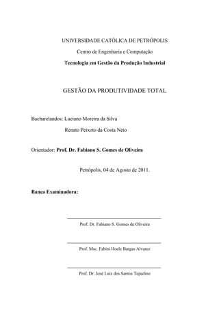 UNIVERSIDADE CATÓLICA DE PETRÓPOLIS
Centro de Engenharia e Computação
Tecnologia em Gestão da Produção Industrial
GESTÃO DA PRODUTIVIDADE TOTAL
Bacharelandos: Luciano Moreira da Silva
Renato Peixoto da Costa Neto
Orientador: Prof. Dr. Fabiano S. Gomes de Oliveira
Petrópolis, 04 de Agosto de 2011.
Banca Examinadora:
Prof. Dr. Fabiano S. Gomes de Oliveira
Prof. Msc. Fabini Hoelz Bargas Alvarez
Prof. Dr. José Luiz dos Santos Tepedino
 