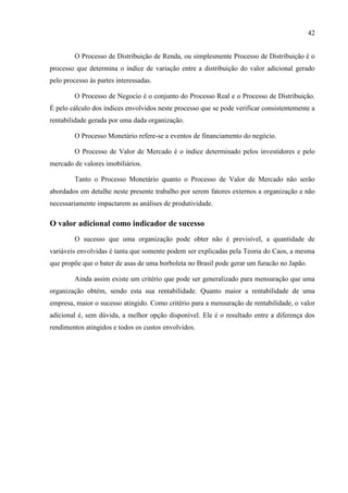 42
O Processo de Distribuição de Renda, ou simplesmente Processo de Distribuição é o
processo que determina o índice de variação entre a distribuição do valor adicional gerado
pelo processo às partes interessadas.
O Processo de Negocio é o conjunto do Processo Real e o Processo de Distribuição.
É pelo cálculo dos índices envolvidos neste processo que se pode verificar consistentemente a
rentabilidade gerada por uma dada organização.
O Processo Monetário refere-se a eventos de financiamento do negócio.
O Processo de Valor de Mercado é o índice determinado pelos investidores e pelo
mercado de valores imobiliários.
Tanto o Processo Monetário quanto o Processo de Valor de Mercado não serão
abordados em detalhe neste presente trabalho por serem fatores externos a organização e não
necessariamente impactarem as análises de produtividade.
O valor adicional como indicador de sucesso
O sucesso que uma organização pode obter não é previsível, a quantidade de
variáveis envolvidas é tanta que somente podem ser explicadas pela Teoria do Caos, a mesma
que propõe que o bater de asas de uma borboleta no Brasil pode gerar um furacão no Japão.
Ainda assim existe um critério que pode ser generalizado para mensuração que uma
organização obtém, sendo esta sua rentabilidade. Quanto maior a rentabilidade de uma
empresa, maior o sucesso atingido. Como critério para a mensuração de rentabilidade, o valor
adicional é, sem dúvida, a melhor opção disponível. Ele é o resultado entre a diferença dos
rendimentos atingidos e todos os custos envolvidos.
 