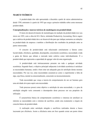 45
MARCO TEÓRICO
A produtividade têm sido apresentada e discutida a partir de raízes administrativas
desde 1789, entretanto é a partir de 1955 que surge o primeiro trabalho sobre como mensurar
produtividade.
Conceptualização e marcos teóricos de modelagem em produtividade
O inicio do desenvolvimento de metodologias de medição da produtividade teve seu
inicio em 1955, com a obra de H.S. Davis, intitulada Productivity Accounting. Davis sugere
que a métrica da produtividade deve ser desenvolvida para que indique aumentos ou reduções
na produtividade da empresa e também a distribuição dos resultados da produção entre as
partes interessadas.
O conceito de produtividade está relacionado estreitamente a fatores como
lucratividade, eficiência, qualidade, desempenho, crescimento econômico, necessidade e toda
a gama de fatores que afetam o mercado tanto coletiva como individualmente. É a
produtividade que representa a capacidade de agregar valor de uma organização.
A produtividade está intrinsecamente presente em toda e qualquer atividade
econômica. Segundo Saari, o objetivo principal subjacente à atividade econômica é satisfazer
as necessidades humanas, sendo o bem estar um adequado grau de satisfação destas mesmas
necessidades. Por sua vez, estas necessidades assumem-se como o experimentar a falta de
algo, seja física, mental ou emocionalmente, consciente ou inconscientemente.
Toda necessidade que vença a inercia de comportamento de um ser humano gera
uma atividade alvo para suprir esta necessidade.
Todo processo possui como objetivo a satisfação de uma necessidade, e o grau de
satisfação atingido varia consoante o desempenho deste processo em seu propósito de
utilização.
É característica básica do comportamento econômico o interesse de satisfazer ao
máximo as necessidades com o mínimo de sacrifício, sendo esta exatamente a origem do
conceito básico de produtividade.
A realização entre satisfação atingida e sacrifícios realizados denota a busca
incessante por eficiência. Assim a eficiência entra em foco quando existe um ponto ótimo
 