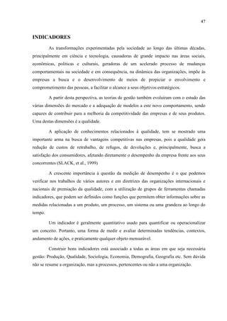 47
INDICADORES
As transformações experimentadas pela sociedade ao longo das últimas décadas,
principalmente em ciência e tecnologia, causadoras de grande impacto nas áreas sociais,
econômicas, políticas e culturais, geradoras de um acelerado processo de mudanças
comportamentais na sociedade e em consequência, na dinâmica das organizações, impõe às
empresas a busca e o desenvolvimento de meios de propiciar o envolvimento e
comprometimento das pessoas, a facilitar o alcance a seus objetivos estratégicos.
A partir desta perspectiva, as teorias de gestão também evoluíram com o estudo das
várias dimensões do mercado e a adequação de modelos a este novo comportamento, sendo
capazes de contribuir para a melhoria da competitividade das empresas e de seus produtos.
Uma destas dimensões é a qualidade.
A aplicação de conhecimentos relacionados à qualidade, tem se mostrado uma
importante arma na busca de vantagens competitivas nas empresas, pois a qualidade gera
redução de custos de retrabalho, de refugos, de devoluções e, principalmente, busca a
satisfação dos consumidores, afetando diretamente o desempenho da empresa frente aos seus
concorrentes (SLACK, et al., 1999)
A crescente importância à questão da medição de desempenho é o que podemos
verificar nos trabalhos de vários autores e em diretrizes das organizações internacionais e
nacionais de premiação da qualidade, com a utilização de grupos de ferramentas chamadas
indicadores, que podem ser definidos como funções que permitem obter informações sobre as
medidas relacionadas a um produto, um processo, um sistema ou uma grandeza ao longo do
tempo.
Um indicador é geralmente quantitativo usado para quantificar ou operacionalizar
um conceito. Portanto, uma forma de medir e avaliar determinadas tendências, contextos,
andamento de ações, e praticamente qualquer objeto mensurável.
Construir bons indicadores está associado a todas as áreas em que seja necessária
gestão: Produção, Qualidade, Sociologia, Economia, Demografia, Geografia etc. Sem dúvida
não se resume a organização, mas a processos, pertencentes ou não a uma organização.
 