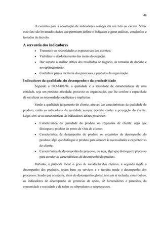 48
O caminho para a construção de indicadores começa em um fato ou evento. Sobre
esse fato são levantados dados que permitem definir o indicador e gerar análises, conclusões e
tomadas de decisão.
A serventia dos indicadores
 Transmitir as necessidades e expectativas dos clientes;
 Viabilizar o desdobramento das metas do negócio;
 Dar suporte à análise crítica dos resultados do negócio, às tomadas de decisão e
ao replanejamento;
 Contribuir para a melhoria dos processos e produtos da organização.
Indicadores da qualidade, do desempenho e da produtividade
Segundo a ISO-8402/94, a qualidade é a totalidade de características de uma
entidade, seja um produto, atividade, processo ou organização, que lhe confere a capacidade
de satisfazer as necessidades explícitas e implícitas.
Sendo a qualidade julgamento do cliente, através das características da qualidade do
produto, então os indicadores da qualidade sempre deverão conter a percepção do cliente.
Logo, têm-se as características de indicadores destes processos:
 Característica da qualidade do produto ou requisitos de cliente: algo que
distingue o produto do ponto de vista do cliente;
 Característica de desempenho do produto ou requisitos de desempenho do
produto: algo que distingue o produto para atender às necessidades e expectativas
do cliente;
 Característica de desempenho do processo, ou seja, algo que distingue o processo
para atender às características de desempenho do produto.
Portanto, a primeira mede o grau de satisfação dos clientes, a segunda mede o
desempenho dos produtos, sejam bens ou serviços e a terceira mede o desempenho dos
processos. Sendo que a terceira, além do desempenho global, tem em si incluída, entre outros,
os indicadores de desempenho de gerencias de apoio, de fornecedores e parceiros, da
comunidade e sociedade e de todos os subprodutos e subprocessos.
 