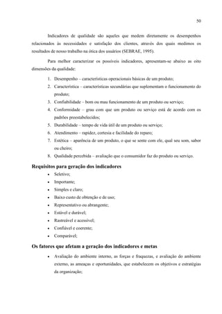 50
Indicadores de qualidade são aqueles que medem diretamente os desempenhos
relacionados às necessidades e satisfação dos clientes, através dos quais medimos os
resultados de nosso trabalho na ótica dos usuários (SEBRAE, 1995).
Para melhor caracterizar os possíveis indicadores, apresentam-se abaixo as oito
dimensões da qualidade:
1. Desempenho – características operacionais básicas de um produto;
2. Característica – características secundárias que suplementam o funcionamento do
produto;
3. Confiabilidade – bom ou mau funcionamento de um produto ou serviço;
4. Conformidade – grau com que um produto ou serviço está de acordo com os
padrões preestabelecidos;
5. Durabilidade – tempo de vida útil de um produto ou serviço;
6. Atendimento – rapidez, cortesia e facilidade do reparo;
7. Estética – aparência de um produto, o que se sente com ele, qual seu som, sabor
ou cheiro;
8. Qualidade percebida – avaliação que o consumidor faz do produto ou serviço.
Requisitos para geração dos indicadores
 Seletivo;
 Importante;
 Simples e claro;
 Baixo custo de obtenção e de uso;
 Representativo ou abrangente;
 Estável e durável;
 Rastreável e acessível;
 Confiável e coerente;
 Comparável;
Os fatores que afetam a geração dos indicadores e metas
 Avaliação do ambiente interno, as forças e fraquezas, e avaliação do ambiente
externo, as ameaças e oportunidades, que estabelecem os objetivos e estratégias
da organização;
 