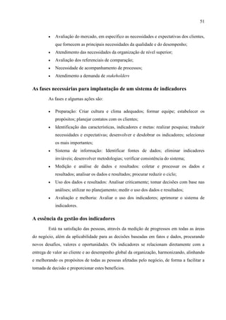 51
 Avaliação do mercado, em específico as necessidades e expectativas dos clientes,
que fornecem as principais necessidades da qualidade e do desempenho;
 Atendimento das necessidades da organização de nível superior;
 Avaliação dos referenciais de comparação;
 Necessidade de acompanhamento de processos;
 Atendimento a demanda de stakeholders
As fases necessárias para implantação de um sistema de indicadores
As fases e algumas ações são:
 Preparação: Criar cultura e clima adequados; formar equipe; estabelecer os
propósitos; planejar contatos com os clientes;
 Identificação das características, indicadores e metas: realizar pesquisa; traduzir
necessidades e expectativas; desenvolver e desdobrar os indicadores; selecionar
os mais importantes;
 Sistema de informação: Identificar fontes de dados; eliminar indicadores
inviáveis; desenvolver metodologias; verificar consistência do sistema;
 Medição e análise de dados e resultados: coletar e processar os dados e
resultados; analisar os dados e resultados; procurar reduzir o ciclo;
 Uso dos dados e resultados: Analisar criticamente; tomar decisões com base nas
análises; utilizar no planejamento; medir o uso dos dados e resultados;
 Avaliação e melhoria: Avaliar o uso dos indicadores; aprimorar o sistema de
indicadores.
A essência da gestão dos indicadores
Está na satisfação das pessoas, através da medição de progressos em todas as áreas
do negócio, além da aplicabilidade para as decisões baseadas em fatos e dados, procurando
novos desafios, valores e oportunidades. Os indicadores se relacionam diretamente com a
entrega de valor ao cliente e ao desempenho global da organização, harmonizando, alinhando
e melhorando os propósitos de todas as pessoas afetadas pelo negócio, de forma a facilitar a
tomada de decisão e proporcionar estes benefícios.
 
