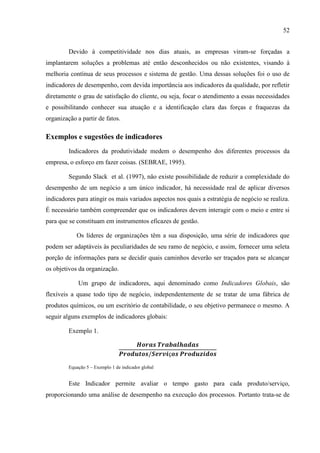 52
Devido à competitividade nos dias atuais, as empresas viram-se forçadas a
implantarem soluções a problemas até então desconhecidos ou não existentes, visando à
melhoria contínua de seus processos e sistema de gestão. Uma dessas soluções foi o uso de
indicadores de desempenho, com devida importância aos indicadores da qualidade, por refletir
diretamente o grau de satisfação do cliente, ou seja, focar o atendimento a essas necessidades
e possibilitando conhecer sua atuação e a identificação clara das forças e fraquezas da
organização a partir de fatos.
Exemplos e sugestões de indicadores
Indicadores da produtividade medem o desempenho dos diferentes processos da
empresa, o esforço em fazer coisas. (SEBRAE, 1995).
Segundo Slack et al. (1997), não existe possibilidade de reduzir a complexidade do
desempenho de um negócio a um único indicador, há necessidade real de aplicar diversos
indicadores para atingir os mais variados aspectos nos quais a estratégia de negócio se realiza.
É necessário também compreender que os indicadores devem interagir com o meio e entre si
para que se constituam em instrumentos eficazes de gestão.
Os líderes de organizações têm a sua disposição, uma série de indicadores que
podem ser adaptáveis às peculiaridades de seu ramo de negócio, e assim, fornecer uma seleta
porção de informações para se decidir quais caminhos deverão ser traçados para se alcançar
os objetivos da organização.
Um grupo de indicadores, aqui denominado como Indicadores Globais, são
flexíveis a quase todo tipo de negócio, independentemente de se tratar de uma fábrica de
produtos químicos, ou um escritório de contabilidade, o seu objetivo permanece o mesmo. A
seguir alguns exemplos de indicadores globais:
Exemplo 1.
Equação 5 – Exemplo 1 de indicador global
Este Indicador permite avaliar o tempo gasto para cada produto/serviço,
proporcionando uma análise de desempenho na execução dos processos. Portanto trata-se de
 