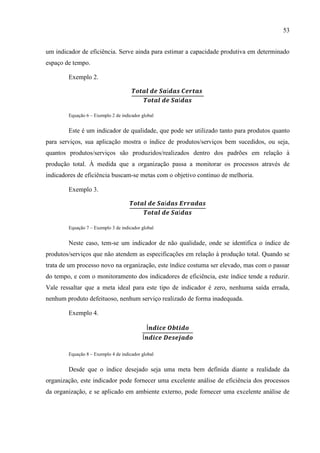 53
um indicador de eficiência. Serve ainda para estimar a capacidade produtiva em determinado
espaço de tempo.
Exemplo 2.
Equação 6 – Exemplo 2 de indicador global
Este é um indicador de qualidade, que pode ser utilizado tanto para produtos quanto
para serviços, sua aplicação mostra o índice de produtos/serviços bem sucedidos, ou seja,
quantos produtos/serviços são produzidos/realizados dentro dos padrões em relação à
produção total. À medida que a organização passa a monitorar os processos através de
indicadores de eficiência buscam-se metas com o objetivo contínuo de melhoria.
Exemplo 3.
Equação 7 – Exemplo 3 de indicador global
Neste caso, tem-se um indicador de não qualidade, onde se identifica o índice de
produtos/serviços que não atendem as especificações em relação à produção total. Quando se
trata de um processo novo na organização, este índice costuma ser elevado, mas com o passar
do tempo, e com o monitoramento dos indicadores de eficiência, este índice tende a reduzir.
Vale ressaltar que a meta ideal para este tipo de indicador é zero, nenhuma saída errada,
nenhum produto defeituoso, nenhum serviço realizado de forma inadequada.
Exemplo 4.
Equação 8 – Exemplo 4 de indicador global
Desde que o índice desejado seja uma meta bem definida diante a realidade da
organização, este indicador pode fornecer uma excelente análise de eficiência dos processos
da organização, e se aplicado em ambiente externo, pode fornecer uma excelente análise de
 