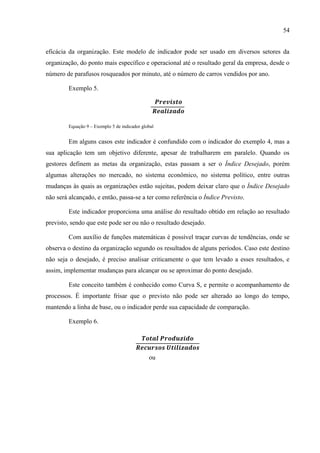 54
eficácia da organização. Este modelo de indicador pode ser usado em diversos setores da
organização, do ponto mais específico e operacional até o resultado geral da empresa, desde o
número de parafusos rosqueados por minuto, até o número de carros vendidos por ano.
Exemplo 5.
Equação 9 – Exemplo 5 de indicador global
Em alguns casos este indicador é confundido com o indicador do exemplo 4, mas a
sua aplicação tem um objetivo diferente, apesar de trabalharem em paralelo. Quando os
gestores definem as metas da organização, estas passam a ser o Índice Desejado, porém
algumas alterações no mercado, no sistema econômico, no sistema político, entre outras
mudanças às quais as organizações estão sujeitas, podem deixar claro que o Índice Desejado
não será alcançado, e então, passa-se a ter como referência o Índice Previsto.
Este indicador proporciona uma análise do resultado obtido em relação ao resultado
previsto, sendo que este pode ser ou não o resultado desejado.
Com auxílio de funções matemáticas é possível traçar curvas de tendências, onde se
observa o destino da organização segundo os resultados de alguns períodos. Caso este destino
não seja o desejado, é preciso analisar criticamente o que tem levado a esses resultados, e
assim, implementar mudanças para alcançar ou se aproximar do ponto desejado.
Este conceito também é conhecido como Curva S, e permite o acompanhamento de
processos. É importante frisar que o previsto não pode ser alterado ao longo do tempo,
mantendo a linha de base, ou o indicador perde sua capacidade de comparação.
Exemplo 6.
ou
 