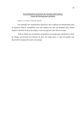 56
Equação 12 – Exemplo 1 de indicador específico
Este indicador traz características específicas, que se aplicam em determinados tipos
de negócios. Pode-se exemplificar com uma empresa que tem sua produção mais intensa
durante os horários de picos de energia, e com isso paga um valor alto em energia.
Pode-se efetuar um investimento em geradores de energia para substituírem a fonte
de energia convencional nos horários de pico. Em longo prazo, o valor do gerador será
dissolvido na redução dos custos com energia.
 