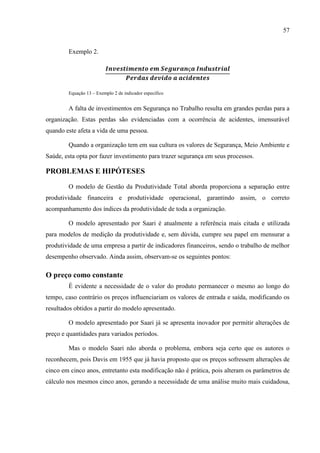 57
Exemplo 2.
Equação 13 – Exemplo 2 de indicador específico
A falta de investimentos em Segurança no Trabalho resulta em grandes perdas para a
organização. Estas perdas são evidenciadas com a ocorrência de acidentes, imensurável
quando este afeta a vida de uma pessoa.
Quando a organização tem em sua cultura os valores de Segurança, Meio Ambiente e
Saúde, esta opta por fazer investimento para trazer segurança em seus processos.
PROBLEMAS E HIPÓTESES
O modelo de Gestão da Produtividade Total aborda proporciona a separação entre
produtividade financeira e produtividade operacional, garantindo assim, o correto
acompanhamento dos índices da produtividade de toda a organização.
O modelo apresentado por Saari é atualmente a referência mais citada e utilizada
para modelos de medição da produtividade e, sem dúvida, cumpre seu papel em mensurar a
produtividade de uma empresa a partir de indicadores financeiros, sendo o trabalho de melhor
desempenho observado. Ainda assim, observam-se os seguintes pontos:
O preço como constante
É evidente a necessidade de o valor do produto permanecer o mesmo ao longo do
tempo, caso contrário os preços influenciariam os valores de entrada e saída, modificando os
resultados obtidos a partir do modelo apresentado.
O modelo apresentado por Saari já se apresenta inovador por permitir alterações de
preço e quantidades para variados períodos.
Mas o modelo Saari não aborda o problema, embora seja certo que os autores o
reconhecem, pois Davis em 1955 que já havia proposto que os preços sofressem alterações de
cinco em cinco anos, entretanto esta modificação não é prática, pois alteram os parâmetros de
cálculo nos mesmos cinco anos, gerando a necessidade de uma análise muito mais cuidadosa,
 
