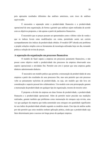 58
pois apresenta resultados diferentes das análises anteriores, com risco de análises
equivocadas.
É necessária a separação entre a produtividade financeira e a produtividade
operacional de uma organização, de forma a garantir que análises sejam realizadas de acordo
com os objetivos propostos, e não apenas a partir de parâmetros financeiros.
É necessário que os preços possam ser apresentados como o último valor de venda e
que os índices levem estas modificações em conta, permitindo assim um correto
acompanhamento dos índices da produtividade obtidos. O modelo GPT aborda este problema
e propõe soluções simples com as ferramentas de tecnologia utilizadas hoje em dia, tornando
prática a solução de revista de preços.
A separação da organização em processos financeiros
O modelo de Saari separa a empresa em processos puramente financeiros, e não
possui como objetivo medir a produtividade dos processos da empresa observando seus
aspetos operacionais e atividades fim. Permitir este erro é pensar que uma empresa ganha
dinheiro administrando dinheiro.
É necessário um modelo prático que permita a mensuração da produtividade de uma
empresa a partir dos resultados de seus processos fim, mas sem permitir que este processo
volte ao pensamento taylorista de produtividade, ou seja, um modelo que não leva em
consideração o aspecto pessoal dos colaboradores. Um modelo com esta preocupação garante
a mensuração da produtividade em qualquer tipo de organização, mesmo do terceiro setor.
É proposta a divisão da empresa em duas formas de produtividade, a produtividade
financeira e a produtividade operacional. Além de permitir maior precisão nas medições
realizadas, garante também que problemas como mensuração de estoques seja revista, uma
vez que qualquer da empresa que tenha aumentado seus estoques em quantidade significante
ter seu índice da produtividade afetado segundo os modelos atuais. Este tipo de análise acaba
por não permitir que estes modelos tenham aplicação prática, ainda que a produtividade seja
fator determinante para o sucesso em longo prazo de qualquer empresa.
 