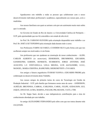 Agradecemos este trabalho a todas as pessoas que colaboraram com o nosso
desenvolvimento individual, profissional e acadêmico, especialmente aos nossos pais, avós e
madrinhas.
Aos nossos familiares aos quais se uniram a nós por um sentimento muito mais nobre
que é a amizade.
Ao Governo do Estado do Rio de Janeiro e a Universidade Católica de Petrópolis –
UCP, pela oportunidade que nos foi concedida a um estudo de alto nível.
Ao Prof. Dr. FABIANO OLIVEIRA pela orientação despendida neste trabalho e ao
Prof. Dr. JOSÉ LUIZ TEPEDINO pela orientação dada durante todo o curso.
Aos Professores FABINI ALVAREZ e CANDIDO SILVA pela forma com que nos
acolheram sempre nos motivando a ir em frente.
Aos professores que nos ajudaram na construção de nosso conhecimento – ALDO,
CARLOS ALBERTO (in memoriam), DEMERSON, DRUMMOND, EDUARDO,
GANDOLPHO, GERSON, HENRIETE, HUMBERTO, JORGE ANTONIO, JOSÉ
AUGUSTO, L.F. FONTANELLA, LEILA MOURA, LUIS ALEXANDRE, LULU,
MANOEL, MARIA CRISTINA, RAIMUNDO, SHEREMETIEFF e TAVARES.
Aos amigos e futuros engenheiros ITAMAR VIANNA e EDUARDO PRIORI pela
colaboração no desenvolvimento deste Trabalho.
Aos nossos amigos da primeira turma do curso de Tecnologia em Gestão da
Produção Industrial – UCP, pela família que formamos nestes anos de curso – ANDERSON,
AURÉLIO, BRUNINHA, CABRAL, CARLINHA, CAROL, FELIPE, GEDAUSON, GUI,
JAQUE, JONATAN, LUMA, MARINA, PAULIM, PRI, REJANE, TATÁ e TIM.
Ao Dr. Seppo Saari, devido a suas indispensáveis contribuições para a área do
conhecimento abordada por este trabalho.
Ao amigo ALEXANDRE FERNANDES pelo afeto com que nos tratou durante toda
essa jornada.
 