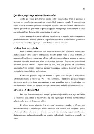 59
Qualidade, segurança, meio ambiente e saúde
Ainda que citada por diversos autores sobre produtividade total, a qualidade é
ignorada nos modelos de mensuração da produtividade enquanto equação. É necessário que
sejam medidos índices de qualidade em conjunto a produtividade da empresa. Exatamente as
mesmas justificativas apresentam-se para os aspectos de segurança, meio ambiente e saúde
que também afetam diretamente a produtividade da empresa.
Assim como os aspectos supracitados, encontram-se os aspectos legais, que possuem
grande influência no processo produtivo de produtos específicos, nomeadamente quando este
põem em risco a saúde e segurança do trabalhador, ou o meio ambiente.
Modelos fixos e ajustáveis
Entre os modelos existentes Saari apresenta o único capaz de calcular os índices da
produtividade de forma variável, onde custos e produtos podem variar ao longo do tempo. Os
demais modelos fixam a estrutura de cálculo e não permitem mudanças sem que as mesmas
afetem os resultados futuros sem afetar os resultados anteriores. É necessário que todos os
resultados obtidos tenham a mesma linha de base, para que possam ser corretamente
comparadas. Com isso não é permitida qualquer mudança de escopo no desenvolvimento das
metodologias de medição da produtividade.
É este um problema esperado devido à rigidez com escopos e planejamento
determinado durante o período de 1965 - 1985. Entretanto, é necessário que estes modelos
adaptem-se aos tempos atuais, assim como a grande velocidade que as organizações bem
sucedidas devem possuir em seus processos para tornarem-se verdadeiramente competitivas.
ECONOMIA DE ESCALA
Este item fundamentalmente é abordado para que sejam conhecidos aspectos básicos
de fenômenos que alteram a produtividade de uma organização de forma independente às
ações tomadas com este fim em específico.
Há alguns anos a dinâmica dos mercados consumidores mudou, verifica-se uma
crescente tendência à segmentação desses mercados, com clientes mais exigentes, grande
volume de informações e a concorrência cada vez mais acirrada, proporcionando maior
afastamento dos tradicionais mercados de produtos padronizados baseados na produção em
massa.
 