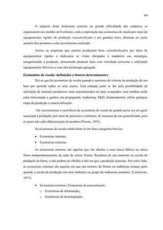60
O impacto deste fenômeno consiste na grande dificuldade das empresas se
organizarem nos moldes do Fordismo, com a exploração das economias de escala por meio de
equipamentos rígidos de produção estandardizada e em grandes lotes, diluindo no custo
unitário dos produtos o alto investimento realizado.
Assim, as empresas que outrora produziam bens estandardizados por meio de
equipamentos rígidos e dedicados se viram obrigadas a mudarem sua estratégia,
reorganizando a produção, procurando produzir bens com variedade crescente e utilizando
equipamentos flexíveis e com alta tecnologia agregada.
Economias de escala: definições e fatores determinantes
Diz-se que há economias de escala quando o aumento do volume da produção de um
bem por período reduz os seus custos. Esta redução pode se dar pela possibilidade de
utilização de métodos produtivos mais automatizados ou mais avançados, mas também pode
estar relacionada a ganhos em propaganda, marketing, P&D, financiamento, enfim qualquer
etapa da produção e comercialização.
Até recentemente a ocorrência de economias de escala de grande porte era em geral
associada à produção, por meio de processos contínuos, de insumos de uso generalizado, para
os quais não cabe diferenciação de produto (Possas, 1993).
As economias de escala subdividem se em duas categorias básicas:
 Economias internas;
 Economias externas.
As economias internas são aquelas que são abertas a uma única fábrica ou única
firma independentemente da ação de outras firmas. Resultam de um aumento na escala de
produção da firma, e não podem ser obtidas a não ser que a produção aumente. Por outro lado,
as economias externas são aquelas em que um número de firmas ou indústrias tomam parte
quando a escala de produção em uma indústria ou grupo de indústrias aumenta. (Cairncross,
1973).
 Economias externas: Economias de concentração;
o Economias de informação;
o Economias de desintegração;
 