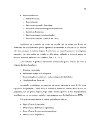 61
 Economias internas:
o Indivisibilidades;
o Especialização;
o Economias de grandes dimensões;
o Economias de recursos em grandes quantidades;
o Economias financeiras;
o Economias de processos interligados;
o Economias de menor exposição aos riscos;
Analisando as economias de escala de acordo com as razões que levam ao
decréscimo dos custos unitários quando a produção é aumentada: os custos fixos são diluídos
entre mais unidades, os custos e despesas de construção são reduzidos, os custos na compra de
materiais e serviços podem ser cortados e, além disso, melhorias e cortes de custos no
processo produtivo podem ser obtidos (Swarcfiter, et al., 1997).
Altos volumes de produção apresentam oportunidades para a redução de custos e
obtenção de vários benefícios:
 Curva de experiência;
 Políticas de estoque mais adequadas;
 Racionalização dos processos e melhoria de projetos de trabalho;
 Simplificação de fluxos, etc.
As grandes organizações normalmente são menos expostas ao risco devido à sua
capacidade de agrupá-los. Quanto maior o número de instâncias, menor o risco de erro no
julgamento. Em um grande negócio, logo, onde a mesma operação é mais frequentemente
repetida do que em um pequeno negócio, a incerteza pode ser reduzida (Cairncross, 1973).
Este processo pode ocorrer através de quatro formas básicas:
 Diversificação de mercados;
 Diversificação de fontes de suprimento;
 Diversificação de processos de manufatura;
 Diversificação da produção.
 