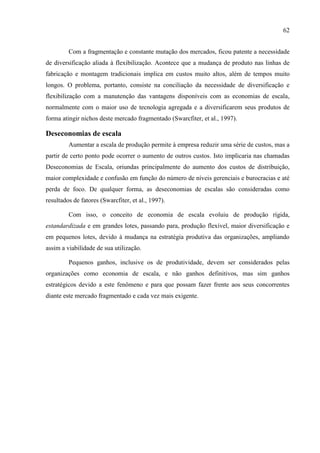 62
Com a fragmentação e constante mutação dos mercados, ficou patente a necessidade
de diversificação aliada à flexibilização. Acontece que a mudança de produto nas linhas de
fabricação e montagem tradicionais implica em custos muito altos, além de tempos muito
longos. O problema, portanto, consiste na conciliação da necessidade de diversificação e
flexibilização com a manutenção das vantagens disponíveis com as economias de escala,
normalmente com o maior uso de tecnologia agregada e a diversificarem seus produtos de
forma atingir nichos deste mercado fragmentado (Swarcfiter, et al., 1997).
Deseconomias de escala
Aumentar a escala de produção permite à empresa reduzir uma série de custos, mas a
partir de certo ponto pode ocorrer o aumento de outros custos. Isto implicaria nas chamadas
Deseconomias de Escala, oriundas principalmente do aumento dos custos de distribuição,
maior complexidade e confusão em função do número de níveis gerenciais e burocracias e até
perda de foco. De qualquer forma, as deseconomias de escalas são consideradas como
resultados de fatores (Swarcfiter, et al., 1997).
Com isso, o conceito de economia de escala evoluiu de produção rígida,
estandardizada e em grandes lotes, passando para, produção flexível, maior diversificação e
em pequenos lotes, devido à mudança na estratégia produtiva das organizações, ampliando
assim a viabilidade de sua utilização.
Pequenos ganhos, inclusive os de produtividade, devem ser considerados pelas
organizações como economia de escala, e não ganhos definitivos, mas sim ganhos
estratégicos devido a este fenômeno e para que possam fazer frente aos seus concorrentes
diante este mercado fragmentado e cada vez mais exigente.
 