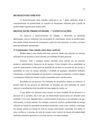 63
DO DESENVOLVIMENTO
O desenvolvimento deste trabalho subdivide-se em 7 partes definidas, desde a
conceptualização de produtividade ao conjunto de ferramentas utilizadas para a gestão da
produtividade sugeridas pelo modelo GPT.
DEFINIÇÃO DE PRODUTIVIDADE – 7 CONSTATAÇÕES
Ao iniciar-se o desenvolvimento do trabalho, e observadas às definições
apresentadas, nota-se claramente esta necessidade de conceituação formal da produtividade.
Esta análise formal necessita de constatações a partir de itens presentes, ao menos, na maior
parte das definições apresentadas.
1ª Constatação: Uma relação entre duas variáveis
Produtividade é uma relação entre duas variáveis. Sendo uma referente aos recursos
utilizados em um processo e outra referente aos resultados de deste processo.
Recursos: Todo e qualquer insumo utilizado como entrada em um processo
produtivo, administrativo, financeiro ou de serviços. Como exemplos têm-se quantidade ou
custo de matéria-prima, tempo gasto na produção de um bem ou execução de um serviço, a
quantidade ou custo de energia utilizada; o resultado de quaisquer indicadores definidos
formalmente, o capital empregado em um projeto, o total pago em impostos, o total de elogios
e reclamações obtidas por clientes ou pela comunidade, entre variados outros.
Resultados de um processo: Os resultados de um processo podem ser inúmeros. O
produto final de um processo de fabricação, os formados por uma instituição de ensino
superior, os atendimentos bem sucedidos de uma equipe de vendas, etc.
O que define um elemento como recurso ou como resultado de um processo é o
processo em si, portanto, não é raro que um determinado recurso possa ser utilizado como
resultado e vice-versa. Depende única e exclusivamente do processo a ser analisado e do que,
efetivamente, se deseja analisar. Por exemplo, é possível verificar a produtividade da energia
utilizada em função da quantidade de produtos produzidos, assim como verificar o total pago
em energia elétrica em função do total de energia efetivamente consumida. Em ambos os
casos verifica-se a presença do total de energia como variável da função de produtividade
analisada, entretanto apresenta-se ora como recurso, ora como resultado.
 