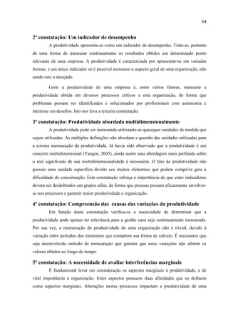 64
2ª constatação: Um indicador de desempenho
A produtividade apresenta-se como um indicador de desempenho. Trata-se, portanto
de uma forma de mensurar continuamente os resultados obtidos em determinado ponto
relevante de uma empresa. A produtividade é caracterizada por apresentar-se em variadas
formas, e um único indicador só é possível mensurar o aspecto geral de uma organização, não
sendo este o desejado.
Gerir a produtividade de uma empresa é, entre vários fatores, mensurar a
produtividade obtida em diversos processos críticos a esta organização, de forma que
problemas possam ser identificados e solucionados por profissionais com autonomia e
interesse em desafios. Isto nos leva a terceira constatação.
3ª constatação: Produtividade abordada multidimensionalmente
A produtividade pode ser mensurada utilizando-se quaisquer unidades de medida que
sejam utilizadas. As múltiplas definições não abordam a questão das unidades utilizadas para
a correta mensuração da produtividade. Já havia sido observado que a produtividade é um
conceito multidimensional (Tangen, 2005), ainda assim uma abordagem mais profunda sobre
o real significado de sua multidimensionalidade é necessária. O fato da produtividade não
possuir uma unidade específica devido aos muitos elementos que podem compô-la gera a
dificuldade de conceituação. Esta constatação reforça a importância de que estes indicadores
devem ser desdobrados em grupos afins, de forma que pessoas possam eficazmente envolver-
se nos processos e garantir maior produtividade a organização.
4ª constatação: Compreensão das causas das variações da produtividade
Em função desta constatação verifica-se a necessidade de determinar que a
produtividade pode apenas ter relevância para a gestão caso seja continuamente mensurada.
Por sua vez, a mensuração da produtividade de uma organização não é trivial, devido à
variação entre períodos dos elementos que compõem sua forma de cálculo. É necessário que
seja desenvolvido método de mensuração que garanta que estas variações não afetem os
valores obtidos ao longo do tempo.
5ª constatação: A necessidade de avaliar interferências marginais
É fundamental levar em consideração os aspectos marginais à produtividade, e de
vital importância à organização. Estes aspectos possuem duas afinidades que os definem
como aspectos marginais. Alterações nestes processos impactam a produtividade de uma
 