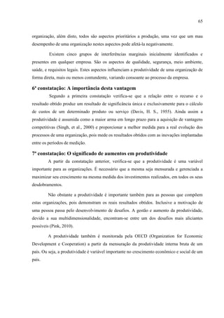 65
organização, além disto, todos são aspectos prioritários a produção, uma vez que um mau
desempenho de uma organização nestes aspectos pode afetá-la negativamente.
Existem cinco grupos de interferências marginais inicialmente identificados e
presentes em qualquer empresa. São os aspectos de qualidade, segurança, meio ambiente,
saúde, e requisitos legais. Estes aspectos influenciam a produtividade de uma organização de
forma direta, mais ou menos contundente, variando consoante ao processo da empresa.
6ª constatação: A importância desta vantagem
Segundo a primeira constatação verifica-se que a relação entre o recurso e o
resultado obtido produz um resultado de significância única e exclusivamente para o cálculo
de custos de um determinado produto ou serviço (Davis, H. S., 1955). Ainda assim a
produtividade é assumida como a maior arma em longo prazo para a aquisição de vantagens
competitivas (Singh, et al., 2000) e proporcionar a melhor medida para a real evolução dos
processos de uma organização, pois mede os resultados obtidos com as inovações implantadas
entre os períodos de medição.
7ª constatação: O significado de aumentos em produtividade
A partir da constatação anterior, verifica-se que a produtividade é uma variável
importante para as organizações. É necessário que a mesma seja mensurada e gerenciada a
maximizar seu crescimento na mesma medida dos investimentos realizados, em todos os seus
desdobramentos.
Não obstante a produtividade é importante também para as pessoas que compõem
estas organizações, pois demonstram os reais resultados obtidos. Inclusive a motivação de
uma pessoa passa pelo desenvolvimento de desafios. A gestão e aumento da produtividade,
devido a sua multidimensionalidade, encontram-se entre um dos desafios mais aliciantes
possíveis (Pink, 2010).
A produtividade também é monitorada pela OECD (Organization for Economic
Development e Cooperation) a partir da mensuração da produtividade interna bruta de um
país. Ou seja, a produtividade é variável importante no crescimento econômico e social de um
país.
 