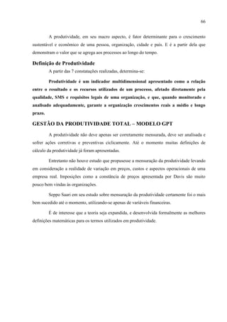 66
A produtividade, em seu macro aspecto, é fator determinante para o crescimento
sustentável e econômico de uma pessoa, organização, cidade e país. E é a partir dela que
demonstram o valor que se agrega aos processos ao longo do tempo.
Definição de Produtividade
A partir das 7 constatações realizadas, determina-se:
Produtividade é um indicador multidimensional apresentado como a relação
entre o resultado e os recursos utilizados de um processo, afetado diretamente pela
qualidade, SMS e requisitos legais de uma organização, e que, quando monitorado e
analisado adequadamente, garante a organização crescimentos reais a médio e longo
prazo.
GESTÃO DA PRODUTIVIDADE TOTAL – MODELO GPT
A produtividade não deve apenas ser corretamente mensurada, deve ser analisada e
sofrer ações corretivas e preventivas ciclicamente. Até o momento muitas definições de
cálculo da produtividade já foram apresentadas.
Entretanto não houve estudo que propusesse a mensuração da produtividade levando
em consideração a realidade de variação em preços, custos e aspectos operacionais de uma
empresa real. Imposições como a constância de preços apresentada por Davis são muito
pouco bem vindas às organizações.
Seppo Saari em seu estudo sobre mensuração da produtividade certamente foi o mais
bem sucedido até o momento, utilizando-se apenas de variáveis financeiras.
É de interesse que a teoria seja expandida, e desenvolvida formalmente as melhores
definições matemáticas para os termos utilizados em produtividade.
 