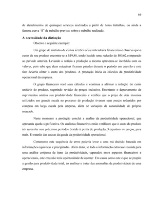 69
de atendimentos de quaisquer serviços realizados a partir de horas trabalhas, ou ainda a
famosa curva ―S‖ de trabalho previsto sobre o trabalho realizado.
A necessidade da distinção
Observe o seguinte exemplo:
Um grupo de analistas de custos verifica seus indicadores financeiros e observa que o
custo de seu produto encontra-se a $19,88, tendo havido uma redução de $00,62,comparado
ao período anterior. Levando a noticia a produção a mesma apresenta-se incrédula com os
valores, pois sabe que duas máquinas ficaram paradas durante o período em questão e este
fato deveria afetar o custo dos produtos. A produção inicia os cálculos da produtividade
operacional da empresa.
O grupo financeiro revê seus cálculos e continua a afirmar a redução do custo
unitário do produto, sugerindo revisão de preços inclusive. Entretanto o departamento de
suprimentos analisa sua produtividade financeira e verifica que o preço de dois insumos
utilizados em grande escala no processo de produção tiveram seus preços reduzidos por
compras em larga escala pela empresa, além de variações de sazonalidade do próprio
mercado.
Neste momento a produção conclui a analise da produtividade operacional, que
apresenta queda significativa. Os analistas financeiros então verificam que o custo do produto
irá aumentar nos próximos períodos devido à perda de produção, Reajustam os preços, para
mais. E tratarão das causas da queda da produtividade operacional.
Certamente esta sequência de erros poderia levar a uma má decisão baseada em
informações equivocas e precipitadas. Além disto, se toda a informação estivesse reunida para
uma análise conjunta de itens da produtividade, separados entre aspectos financeiros e
operacionais, este erro não teria oportunidade de ocorrer. Em casos como este é que se propõe
a gestão para produtividade total, ao analisar e tratar das anomalias da produtividade de uma
empresa.
 