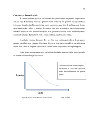 70
Custo versus Produtividade
É comum observar políticas enfáticas na redução de custos em grandes empresas nos
dias de hoje. Certamente positiva a primeira vista, inclusive por gerarem a necessidade de
inovações forçadas, também conhecida como gambiarras, este tipo de política pode limitar
uma organização a obter o máximo de retorno para seus acionistas e partes interessadas,
devido à adoção de uma premissa simplista, a de que reduzir custos leva a maiores retornos,
assumindo a função de retorno x custos como contínua, ou até mesmo linear.
A redução continua de custos deve ser feita com cautela, pois não se deseja que as
pessoas trabalhem sem recursos. Entretanto devem-se visar aspectos práticos na redução de
custos fixos, além de despesas operacionais, muitas vezes relegadas ao um segundo plano.
Após observarem-se estes aspectos iniciais abordados, deve-se iniciar a apresentação
do método de cálculo da produtividade.
Custo
Retorno
Função de custos x retorno simplista,
sem analisar os casos onde é possível
haver descontinuidades ou pontos
ótimos.
Figura 4 – Custos observados como função contínua Fonte: Do Autor
 