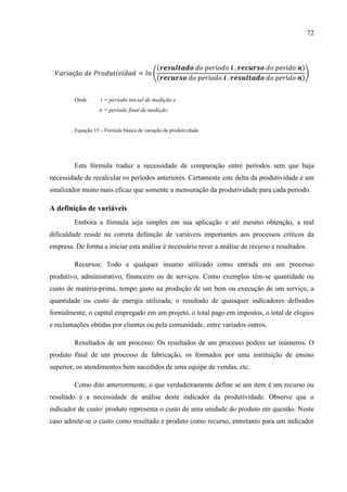 72
(
( )
( )
)
Onde i = período inicial de medição e
n = período final de medição
Equação 15 – Fórmula básica de variação de produtividade
Esta fórmula traduz a necessidade de comparação entre períodos sem que haja
necessidade de recalcular os períodos anteriores. Certamente este delta da produtividade é um
sinalizador muito mais eficaz que somente a mensuração da produtividade para cada período.
A definição de variáveis
Embora a fórmula seja simples em sua aplicação e até mesmo obtenção, a real
dificuldade reside na correta definição de variáveis importantes aos processos críticos da
empresa. De forma a iniciar esta análise é necessário rever a análise de recurso e resultados.
Recursos: Todo e qualquer insumo utilizado como entrada em um processo
produtivo, administrativo, financeiro ou de serviços. Como exemplos têm-se quantidade ou
custo de matéria-prima, tempo gasto na produção de um bem ou execução de um serviço, a
quantidade ou custo de energia utilizada; o resultado de quaisquer indicadores definidos
formalmente, o capital empregado em um projeto, o total pago em impostos, o total de elogios
e reclamações obtidas por clientes ou pela comunidade, entre variados outros.
Resultados de um processo: Os resultados de um processo podem ser inúmeros. O
produto final de um processo de fabricação, os formados por uma instituição de ensino
superior, os atendimentos bem sucedidos de uma equipe de vendas, etc.
Como dito anteriormente, o que verdadeiramente define se um item é um recurso ou
resultado é a necessidade de análise deste indicador da produtividade. Observe que o
indicador de custo/ produto representa o custo de uma unidade do produto em questão. Neste
caso admite-se o custo como resultado e produto como recurso, entretanto para um indicador
 