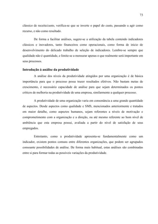 73
clássico de receita/custo, verifica-se que se inverte o papel do custo, passando a agir como
recurso, e não como resultado.
De forma a facilitar análises, sugere-se a utilização da tabela contendo indicadores
clássicos e inovadores, tanto financeiros como operacionais, como forma de inicio de
desenvolvimento do delicado trabalho de seleção de indicadores. Lembre-se sempre que
qualidade não é quantidade, e limite-se a mensurar apenas o que realmente será importante em
seus processos.
Introdução à análise da produtividade
A análise dos níveis da produtividade atingidos por uma organização é de básica
importância para que o processo possa trazer resultados efetivos. Não bastam metas de
crescimento, é necessário capacidade de análise para que sejam determinados os pontos
críticos de melhoria na produtividade de uma empresa, similarmente a qualquer processo.
A produtividade de uma organização varia em consonância a uma grande quantidade
de aspectos. Desde aspectos como qualidade e SMS, mencionados anteriormente e tratados
em maior detalhe, como aspectos humanos, sejam referentes a níveis de motivação e
comprometimento com a organização e a direção, ou até mesmo referente ao bom nível de
ambiência que esta empresa possui, avaliada a partir do nível de satisfação de seus
empregados.
Entretanto, como a produtividade apresenta-se fundamentalmente como um
indicador, existem pontos comuns entre diferentes organizações, que podem ser agrupados
consoante possibilidades de análise. De forma mais habitual, estas análises são combinadas
entre si para formar todas as possíveis variações da produtividade.
 