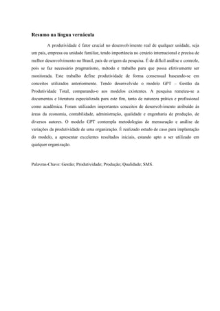 Resumo na língua vernácula
A produtividade é fator crucial no desenvolvimento real de qualquer unidade, seja
um país, empresa ou unidade familiar, tendo importância no cenário internacional e precisa de
melhor desenvolvimento no Brasil, país de origem da pesquisa. É de difícil análise e controle,
pois se faz necessário pragmatismo, método e trabalho para que possa efetivamente ser
monitorada. Este trabalho define produtividade de forma consensual baseando-se em
conceitos utilizados anteriormente. Tendo desenvolvido o modelo GPT – Gestão da
Produtividade Total, comparando-o aos modelos existentes. A pesquisa remeteu-se a
documentos e literatura especializada para este fim, tanto de natureza prática e profissional
como acadêmica. Foram utilizados importantes conceitos de desenvolvimento atribuído às
áreas da economia, contabilidade, administração, qualidade e engenharia de produção, de
diversos autores. O modelo GPT contempla metodologias de mensuração e análise de
variações da produtividade de uma organização. É realizado estudo de caso para implantação
do modelo, a apresentar excelentes resultados iniciais, estando apto a ser utilizado em
qualquer organização.
Palavras-Chave: Gestão; Produtividade; Produção; Qualidade; SMS.
 