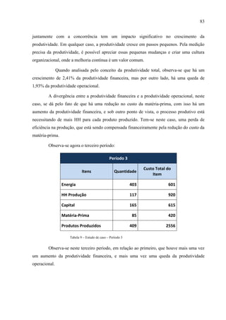 83
juntamente com a concorrência tem um impacto significativo no crescimento da
produtividade. Em qualquer caso, a produtividade cresce em passos pequenos. Pela medição
precisa da produtividade, é possível apreciar essas pequenas mudanças e criar uma cultura
organizacional, onde a melhoria contínua é um valor comum.
Quando analisada pelo conceito da produtividade total, observa-se que há um
crescimento de 2,41% da produtividade financeira, mas por outro lado, há uma queda de
1,93% da produtividade operacional.
A divergência entre a produtividade financeira e a produtividade operacional, neste
caso, se dá pelo fato de que há uma redução no custo da matéria-prima, com isso há um
aumento da produtividade financeira, e sob outro ponto de vista, o processo produtivo está
necessitando de mais HH para cada produto produzido. Tem-se neste caso, uma perda de
eficiência na produção, que está sendo compensada financeiramente pela redução do custo da
matéria-prima.
Observa-se agora o terceiro período:
Período 3
Itens Quantidade
Custo Total do
Item
Energia 403 601
HH Produção 117 920
Capital 165 615
Matéria-Prima 85 420
Produtos Produzidos 409 2556
Tabela 9 – Estudo de caso – Período 3
Observa-se neste terceiro período, em relação ao primeiro, que houve mais uma vez
um aumento da produtividade financeira, e mais uma vez uma queda da produtividade
operacional.
 