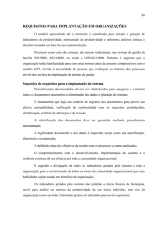 88
REQUISITOS PARA IMPLANTAÇÃO EM ORGANIZAÇÕES
O modelo apresentado até o momento é constituído para seleção e geração de
indicadores da produtividade, mensuração da produtividade e referentes análises críticas e
decisões tomadas em base de sua implementação.
Processos como este são comuns, até mesmo tradicionais, nas normas de gestão da
família ISO:9000, ISO:14000, ou ainda a OHSAS:18000. Portanto é sugerido que a
organização tenha familiaridade para com estas normas antes de assumir compromissos com o
modelo GPT, devido à necessidade de pessoas que conheçam os trâmites dos processos
envolvidos na fase de implantação de normas de gestão.
Sugestões de requisitos para a implantação do sistema
Procedimentos documentados devem ser estabelecidos para assegurar e controlar
todos os documentos necessários à alimentação dos dados e operação do sistema;
É fundamental que haja um controle de registros dos documentos para prover sua
efetiva rastreabilidade, verificação da conformidade com os requisitos estabelecidos,
identificação, controle de alterações e de revisão;
A identificação dos documentos deve ser garantida mediante procedimento
documentado;
A legibilidade documental e dos dados é requerida, assim como sua identificação,
disposição e recuperação;
A definição clara dos objetivos de acordo com os processos a serem analisados;
O comprometimento com o desenvolvimento, implementação do sistema e a
melhoria contínua de sua eficácia por toda a comunidade organizacional;
É sugerida a divulgação de todos os indicadores gerados pelo sistema a toda a
organização, pois o envolvimento de todos os níveis da comunidade organizacional que suas
habilidades sejam usadas em benefício da organização;
Os indicadores gerados pelo sistema não poderão a níveis básicos de hierarquia,
servir para análise ou métrica da produtividade de um único individuo, mas sim da
organização como um todo; Entretanto podem ser utilizados para níveis superiores;
 