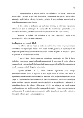 89
O estabelecimento de análises críticas dos objetivos e dos dados, assim como
reuniões para este fim, a intervalos previamente estabelecidos para garantir sua contínua
adequação, suficiência e eficácia, incluindo avaliação de oportunidades para melhoria e
necessidade de mudanças do sistema;
É boa prática a realização de auditorias externas, a intervalos previamente
estabelecidos para a verificação da acuracidade das informações apresentadas pelos
indicadores de forma a garantir a confiabilidade do levantamento dos dados factuais;
Sugere-se o registro das auditorias e de suas constatações, assim como
recomendações e ações corretivas resultantes.
Qualidade versus produtividade
Nas últimas décadas veem-se mudanças substanciais quanto ao posicionamento
competitivo das organizações frente à nova ordem mundial, por isso, as organizações têm
despendido grande esforço na modernização de seus sistemas de gestão da produção e gestão
da qualidade de seus produtos e serviços.
O sucesso deste esforço requer que a gestão da organização seja feita de forma
sistêmica e transparente, onde a implantação e manutenção de um sistema de gestão voltem-se
para a melhoria contínua da eficiência, da eficácia e do desempenho global da organização de
acordo com a necessidade das partes interessadas.
Segundo (SLACK, et al., 1999), nenhuma organização pode planejar
pormenorizadamente todos os aspectos de suas ações atuais ou futuras, mas todas as
organizações podem beneficiar-se de ter noção para onde estão dirigindo-se e de como podem
chegar lá. Portanto a adoção de um sistema de gestão da qualidade é uma decisão estratégica,
pois a qualidade, enquanto o conceito evoluiu da adequação ao padrão para a adequação às
necessidades latentes dos clientes (Shiba, et al., 1993) e sua aplicação não provê somente
benefícios diretos, mas também contribui para a gestão de custos e riscos, com planejamento e
implementação de processos de monitoramento, análise de melhoria e métodos estatísticos
fornecendo subsídios para a tomada de decisões.
 