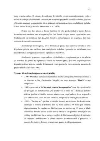 92
doze crianças sadias. O número de acidentes de trabalho crescia assustadoramente, onde a
morte de crianças era frequente, causados por máquinas projetadas inadequadamente, que não
ofereciam qualquer segurança não havia qualquer preocupação com as condições de trabalho
e nem limites de carga horária. (Bitencourt, et al., 1978),
Porém, nos dias atuais, a busca frenética por alta produtividade e custos baixos
tornou-se uma constante para as organizações. Este frenesi obrigou a estas organizações uma
mudança em sua estratégia para poderem resistir à concorrência e as exigências das mais
variadas do mercado consumidor.
As mudanças tecnológicas, novas técnicas de gestão dos negócios somados a uma
legislação própria para melhoria das condições de trabalho e proteção do trabalhador, tem
causado várias alterações nos métodos e processos produtivos.
Atualmente, governos, empregadores e trabalhadores reconhecem que a introdução
de sistemas de gestão da segurança e saúde no trabalho (SST) por uma organização tem
impacto positivo tanto na redução de fatores de risco (perigos) e riscos como no aumento da
produtividade. (Trivelato, 2005)
Marcos históricos da segurança no trabalho
 1700 - O médico Bernardino Ramazzini descreve cinquenta profissões distintas e
as doenças a elas relacionadas. Introduz um novo conceito “Qual é a sua
ocupação?”.
 1802 - Aprovada a “lei de saúde e moral dos aprendizes”, que foi a primeira lei
de proteção aos trabalhadores, Que estabeleceu o limite de 12 horas de trabalho
diários, proibia o trabalho noturno, obrigava os empregados a lavar as paredes
das fábricas duas vezes por ano, e tornava obrigatória a ventilação das fábricas.
 1833 – ―Factory act‖, proibia o trabalho noturno aos menores de dezoito anos,
restringiu o horário de trabalho para 12 horas diárias e 96 horas por semana;
obrigatoriedade de escolas nas fábricas para os menores de 13 anos, a idade
mínima de trabalho passou a ser 9 anos e tornou-se obrigatória a presença de um
médico nas fábricas. Surge então, o médico de fábrica com objetivo de submeter
os menores trabalhadores a exame médico pré-admissional e periódico, e
preveni-los tanto às doenças ocupacionais quanto às não ocupacionais.
 