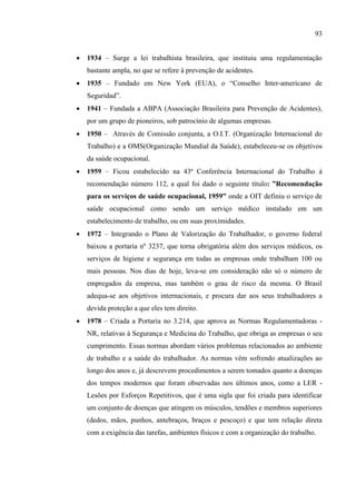 93
 1934 – Surge a lei trabalhista brasileira, que instituiu uma regulamentação
bastante ampla, no que se refere à prevenção de acidentes.
 1935 – Fundado em New York (EUA), o ―Conselho Inter-americano de
Seguridad‖.
 1941 – Fundada a ABPA (Associação Brasileira para Prevenção de Acidentes),
por um grupo de pioneiros, sob patrocínio de algumas empresas.
 1950 – Através de Comissão conjunta, a O.I.T. (Organização Internacional do
Trabalho) e a OMS(Organização Mundial da Saúde), estabeleceu-se os objetivos
da saúde ocupacional.
 1959 – Ficou estabelecido na 43ª Conferência Internacional do Trabalho à
recomendação número 112, a qual foi dado o seguinte título: ”Recomendação
para os serviços de saúde ocupacional, 1959” onde a OIT definiu o serviço de
saúde ocupacional como sendo um serviço médico instalado em um
estabelecimento de trabalho, ou em suas proximidades.
 1972 – Integrando o Plano de Valorização do Trabalhador, o governo federal
baixou a portaria nº 3237, que torna obrigatória além dos serviços médicos, os
serviços de higiene e segurança em todas as empresas onde trabalham 100 ou
mais pessoas. Nos dias de hoje, leva-se em consideração não só o número de
empregados da empresa, mas também o grau de risco da mesma. O Brasil
adequa-se aos objetivos internacionais, e procura dar aos seus trabalhadores a
devida proteção a que eles tem direito.
 1978 – Criada a Portaria no 3.214, que aprova as Normas Regulamentadoras -
NR, relativas à Segurança e Medicina do Trabalho, que obriga as empresas o seu
cumprimento. Essas normas abordam vários problemas relacionados ao ambiente
de trabalho e a saúde do trabalhador. As normas vêm sofrendo atualizações ao
longo dos anos e, já descrevem procedimentos a serem tomados quanto a doenças
dos tempos modernos que foram observadas nos últimos anos, como a LER -
Lesões por Esforços Repetitivos, que é uma sigla que foi criada para identificar
um conjunto de doenças que atingem os músculos, tendões e membros superiores
(dedos, mãos, punhos, antebraços, braços e pescoço) e que tem relação direta
com a exigência das tarefas, ambientes físicos e com a organização do trabalho.
 