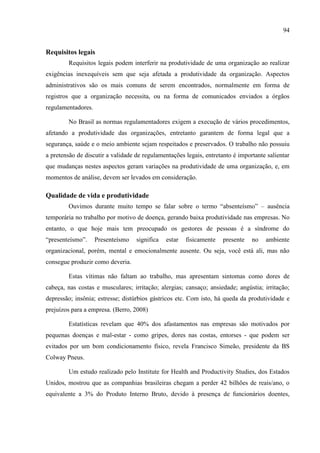 94
Requisitos legais
Requisitos legais podem interferir na produtividade de uma organização ao realizar
exigências inexequíveis sem que seja afetada a produtividade da organização. Aspectos
administrativos são os mais comuns de serem encontrados, normalmente em forma de
registros que a organização necessita, ou na forma de comunicados enviados a órgãos
regulamentadores.
No Brasil as normas regulamentadores exigem a execução de vários procedimentos,
afetando a produtividade das organizações, entretanto garantem de forma legal que a
segurança, saúde e o meio ambiente sejam respeitados e preservados. O trabalho não possuiu
a pretensão de discutir a validade de regulamentações legais, entretanto é importante salientar
que mudanças nestes aspectos geram variações na produtividade de uma organização, e, em
momentos de análise, devem ser levados em consideração.
Qualidade de vida e produtividade
Ouvimos durante muito tempo se falar sobre o termo ―absenteísmo‖ – ausência
temporária no trabalho por motivo de doença, gerando baixa produtividade nas empresas. No
entanto, o que hoje mais tem preocupado os gestores de pessoas é a síndrome do
―presenteísmo‖. Presenteísmo significa estar fisicamente presente no ambiente
organizacional, porém, mental e emocionalmente ausente. Ou seja, você está ali, mas não
consegue produzir como deveria.
Estas vítimas não faltam ao trabalho, mas apresentam sintomas como dores de
cabeça, nas costas e musculares; irritação; alergias; cansaço; ansiedade; angústia; irritação;
depressão; insônia; estresse; distúrbios gástricos etc. Com isto, há queda da produtividade e
prejuízos para a empresa. (Berro, 2008)
Estatísticas revelam que 40% dos afastamentos nas empresas são motivados por
pequenas doenças e mal-estar - como gripes, dores nas costas, entorses - que podem ser
evitados por um bom condicionamento físico, revela Francisco Simeão, presidente da BS
Colway Pneus.
Um estudo realizado pelo Institute for Health and Productivity Studies, dos Estados
Unidos, mostrou que as companhias brasileiras chegam a perder 42 bilhões de reais/ano, o
equivalente a 3% do Produto Interno Bruto, devido à presença de funcionários doentes,
 
