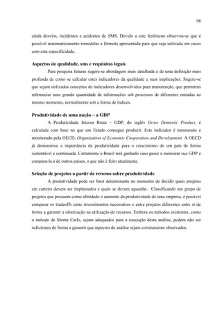 98
ainda desvios, incidentes e acidentes de SMS. Devido a este fenômeno observou-se que é
possível matematicamente remodelar a fórmula apresentada para que seja utilizada em casos
com esta especificidade.
Aspectos de qualidade, sms e requisitos legais
Para pesquisa futuras sugere-se abordagem mais detalhada e de uma definição mais
profunda de como se calcular estes indicadores da qualidade e suas implicações. Sugere-se
que sejam utilizados conceitos de indicadores desenvolvidos para manutenção, que permitem
referenciar uma grande quantidade de informações sob processos de diferentes entradas ao
mesmo momento, normalmente sob a forma de índices.
Produtividade de uma nação – a GDP
A Produtividade Interna Bruta – GDP, do inglês Gross Domestic Product, é
calculada com base no que um Estado consegue produzir. Este indicador é mensurado e
monitorado pela OECD, Organization of Economic Cooperation and Development. A OECD
já demonstrou a importância da produtividade para o crescimento de um país de forma
sustentável e continuada. Certamente o Brasil terá ganhado caso passe a mensurar sua GDP e
compara-la a de outros países, o que não é feito atualmente.
Seleção de projetos a partir de retorno sobre produtividade
A produtividade pode ser fator determinante no momento de decidir quais projetos
em carteira devem ser implantados e quais se devem aguardar. Classificando um grupo de
projetos que possuem como afinidade o aumento da produtividade de uma empresa, é possível
comparar os tradeoffs entre investimentos necessários e entre projetos diferentes entre si de
forma a garantir a otimização na utilização de recursos. Embora os métodos existentes, como
o método de Monte Carlo, sejam adequados para a execução desta análise, podem não ser
suficientes de forma a garantir que aspectos de análise sejam corretamente observados.
 