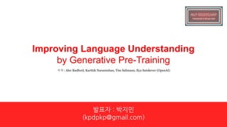 Improving Language Understanding
by Generative Pre-Training
발표자 : 박지민
(kpdpkp@gmail.com)
저자 : Alec Radford, Karthik Narasimhan, Tim Salimans, Ilya Sutskever (OpenAI)
 