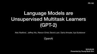 Language Models are  
Unsupervised Multitask Learners 
(GPT-2)
OpenAI
Alec Radford, Jeﬀrey Wu, Rewon Child, David Luan, Dario Amodei, Ilya Sutskever
2019.03.03
Presented by Young Seok Kim
PR-145
 