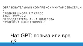 ОБРАЗОВАТЕЛЬНЫЙ КОМПЛЕКС «МХИТАР СЕБАСТАЦИ
»
СРЕДНЯЯ ШКОЛА 7.7 КЛАСС
ЯЗЫК: РУССКИЙ
ПРЕПОДАВАТЕЛЬ: АННА ШМЕЛЕВА
СТУДЕНТКА: НАНЕ ГЕВОРКЯН
Чат GPT: польза или вре
д?​
 