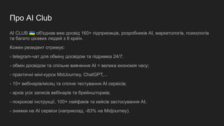 Про AI Club
AI CLUB 󰑒 об'єднав вже досвід 160+ підприємців, розробників AI, маркетологів, психологів
та багато цікавих людей з 8 країн.
Кожен резидент отримує:
- telegram-чат для обміну досвідом та підримка 24/7;
- обмін досвідом та спільне вивчення AI = велика економія часу;
- практичні міні-курси MidJourney, ChatGPT,...
- 15+ вебінарів/місяц та спілне тестування AI сервісів;
- архів усіх записів вебінарів та брейнштормів;
- покрокові інструкції, 100+ лайфаків та кейсів застосування AI;
- знижки на AI сервіси (наприклад, -83% на Midjourney).
 