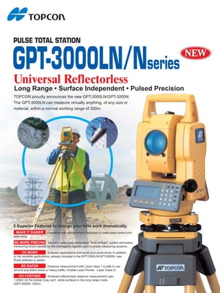 PULSE TOTAL STATION


GPT-3000LN/Nseries
Un
Universal Reflectorless
          Refl
Long Range • Surface Independent • Pulsed Precision
TOPCON proudly announces the new GPT-3000LN/GPT-3000N.
The GPT-3000LN can measure virtually anything, of any size or
material, within a normal working range of 350m.




5 Superior Features to change your field work dramatically.
 MAKE IT EASIER            Operation with alphanumeric keyboard to make easy control and
data entry.

BE MORE PRECISE Topcon’s pulse-laser technology “time-of-flight” system eliminates
                                                                    ”
measuring errors caused by the overlapping signals used in phase measuring systems.

       DO MORE              Software applications that boost your productivity. In addition
to the versatile applications, already included in the GPT-3000LN/GPT-3000N, new
Road software is added.

     BE SAFER           Distance measurement with Laser class 1 is safe to use
around populated areas or heavy traffic. (Visible Laser Pointer : Laser Class 2)

    GO FURTHER          Achieved reflectorless distance measurement upto
1,200m (to the Kodak Gray card : white surface) in the long range mode.
(GPT-3000N : 250m)
 