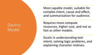 Davinci
Model
Most capable model, suitable for
complex intent, cause and effect,
and summarization for audience.
Requires more compute
resources, higher cost, and not as
fast as other models.
Excels in understanding text
intent, solving logic problems, and
explaining character motives.
 